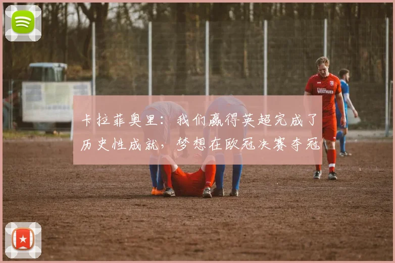 卡拉菲奥里：我们赢得英超完成了历史性成就，梦想在欧冠决赛夺冠