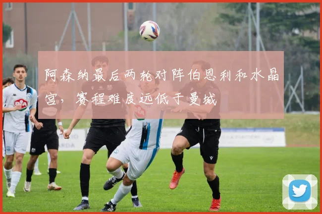阿森纳最后两轮对阵伯恩利和水晶宫，赛程难度远低于曼城