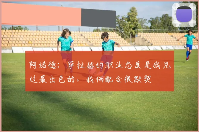 阿诺德：萨拉赫的职业态度是我见过最出色的，我俩配合很默契